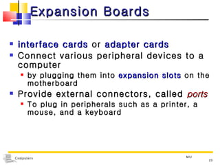 Expansion Boards interface cards  or  adapter cards Connect various peripheral devices to a computer  by plugging them into  expansion slots  on the motherboard Provide external connectors, called  ports To plug in peripherals such as a printer, a mouse, and a keyboard MIU 