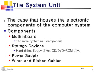 The System Unit ; The case that houses the electronic components of the computer system Components  Motherboard The main system unit component Storage Devices Hard drive, floppy drive, CD/DVD-ROM drive Power Supply Wires and Ribbon Cables MIU 