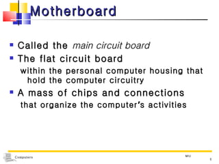 Motherboard Called the  main circuit board The flat circuit board  within the personal computer housing that hold the computer circuitry A mass of chips and connections  that organize the computer ’ s activities MIU 
