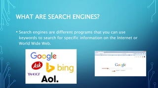 WHAT ARE SEARCH ENGINES?
• Search engines are different programs that you can use
keywords to search for specific information on the Internet or
World Wide Web.
 