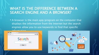 WHAT IS THE DIFFERENCE BETWEEN A
SEARCH ENGINE AND A BROWSER?
• A browser is the main app/program on the computer that
displays the information from the Internet but the search
engines allow you to use keywords to find that specific
information.
•
 