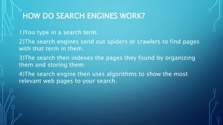 HOW DO SEARCH ENGINES WORK?
1)You type in a search term.
2)The search engines send out spiders or crawlers to find pages
with that term in them.
3)The search then indexes the pages they found by organizing
them and storing them.
4)The search engine then uses algorithms to show the most
relevant web pages to your search.
 
