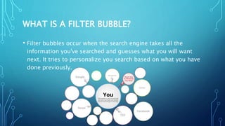 WHAT IS A FILTER BUBBLE?
• Filter bubbles occur when the search engine takes all the
information you've searched and guesses what you will want
next. It tries to personalize you search based on what you have
done previously.
 
