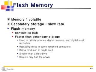 Flash Memory    Memory : volatile    Secondary storage : slow rate Flash memory nonvolatile RAM Faster than secondary storage Used in cellular phones, digital cameras, and digital music recorders Replacing disks in some handheld computers Being produced in credit card Smaller than a disk drive  Require only half the power MIU 