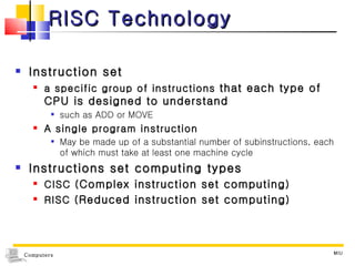 RISC Technology Instruction set a specific group of instructions  that each type of CPU is designed to understand  such as ADD or MOVE A single program instruction May be made up of a substantial number of subinstructions, each of which must take at least one machine cycle Instructions set computing types CISC ( Complex instruction set computing ) RISC ( Reduced instruction set computing ) MIU 