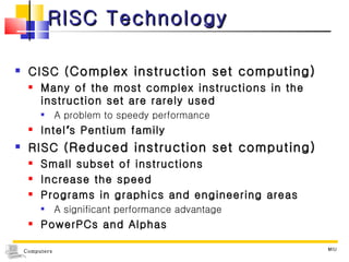 RISC Technology CISC ( Complex instruction set computing) Many of the most complex instructions in the instruction set are rarely used A problem to speedy performance Intel ’ s Pentium family RISC ( Reduced instruction set computing) Small subset of instructions Increase the speed Programs in graphics and engineering areas A significant performance advantage PowerPCs and Alphas MIU 