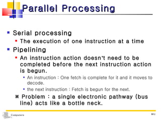 Parallel Processing Serial processing The execution of one instruction at a time Pipelining  An instruction action doesn ’ t need to be completed before the next instruction action is begun. An instruction : One fetch is complete for it and it moves to decode. the next instruction : Fetch is begun for the next.    Problem : a single electronic pathway (bus line) acts like a bottle neck. MIU 
