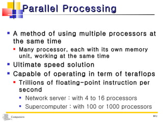Parallel Processing A method of using multiple processors at the same time Many processor, each with its own memory unit, working at the same time Ultimate speed solution Capable of operating in term of teraflops Trillions of floating-point instruction per second Network server : with 4 to 16 processors Supercomputer : with 100 or 1000 processors MIU 