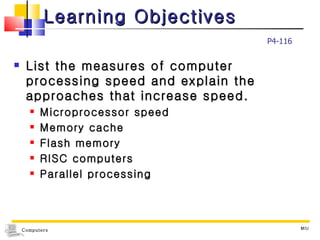 Learning Objectives List the measures of computer processing speed and explain the approaches that increase speed. Microprocessor speed Memory cache Flash memory RISC computers Parallel processing MIU P4-116 