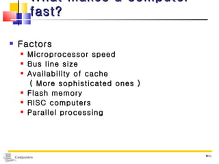 What makes a computer fast? Factors Microprocessor speed Bus line size Availability of cache ( More sophisticated ones ) Flash memory RISC computers Parallel processing MIU 