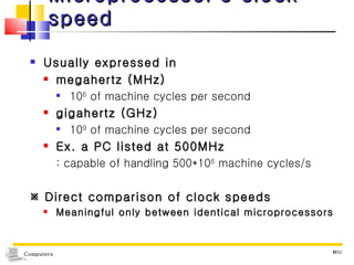 Microprocessor ’ s clock speed Usually expressed in  megahertz (MHz)  10 6  of machine cycles per second gigahertz (GHz)  10 9  of machine cycles per second Ex. a PC listed at 500MHz : capable of handling 500*10 6  machine cycles/s    Direct comparison of clock speeds Meaningful only between identical microprocessors MIU 