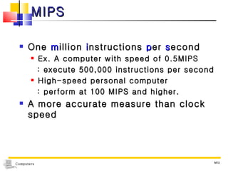 MIPS One  m illion  i nstructions  p er  s econd Ex. A computer with speed of 0.5MIPS : execute 500,000 instructions per second High-speed personal computer  : perform at 100 MIPS and higher. A more accurate measure than clock speed MIU 