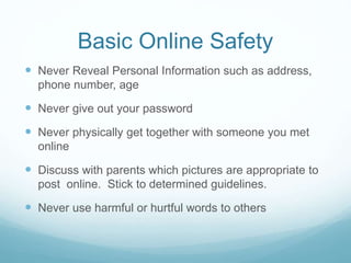 Basic Online Safety
 Never Reveal Personal Information such as address,
phone number, age
 Never give out your password
 Never physically get together with someone you met
online
 Discuss with parents which pictures are appropriate to
post online. Stick to determined guidelines.
 Never use harmful or hurtful words to others
 