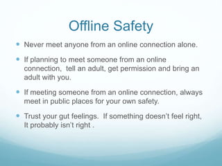 Offline Safety
 Never meet anyone from an online connection alone.
 If planning to meet someone from an online
connection, tell an adult, get permission and bring an
adult with you.
 If meeting someone from an online connection, always
meet in public places for your own safety.
 Trust your gut feelings. If something doesn’t feel right,
It probably isn’t right .
 