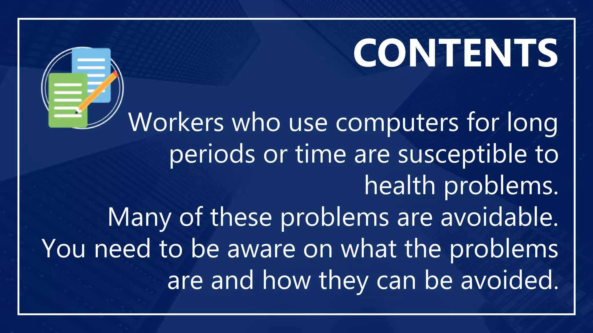 Workers who use computers for long
periods or time are susceptible to
health problems.
Many of these problems are avoidable.
You need to be aware on what the problems
are and how they can be avoided.
CONTENTS
 