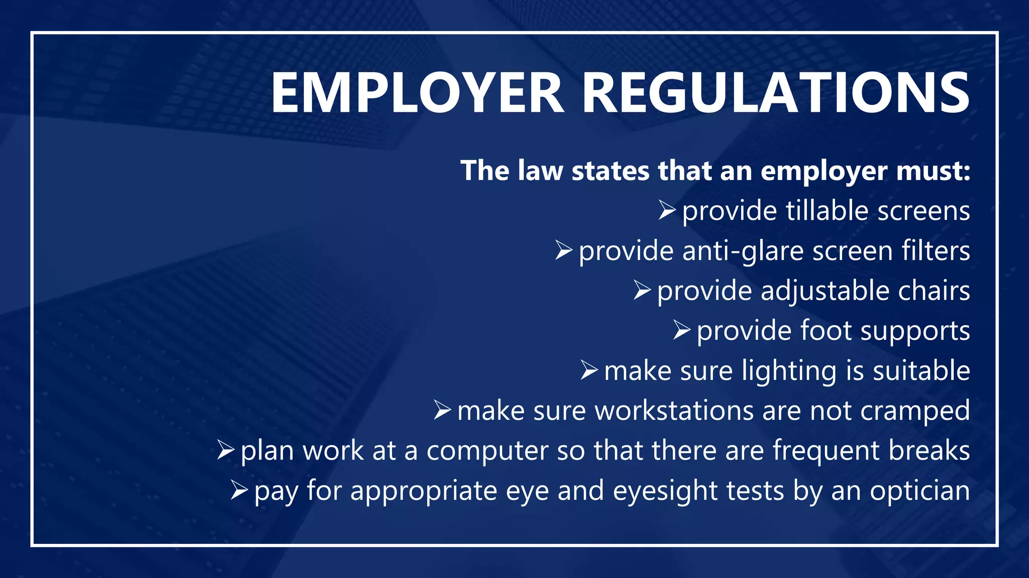 EMPLOYER REGULATIONS
The law states that an employer must:
provide tillable screens
provide anti-glare screen filters
provide adjustable chairs
provide foot supports
make sure lighting is suitable
make sure workstations are not cramped
plan work at a computer so that there are frequent breaks
pay for appropriate eye and eyesight tests by an optician
 
