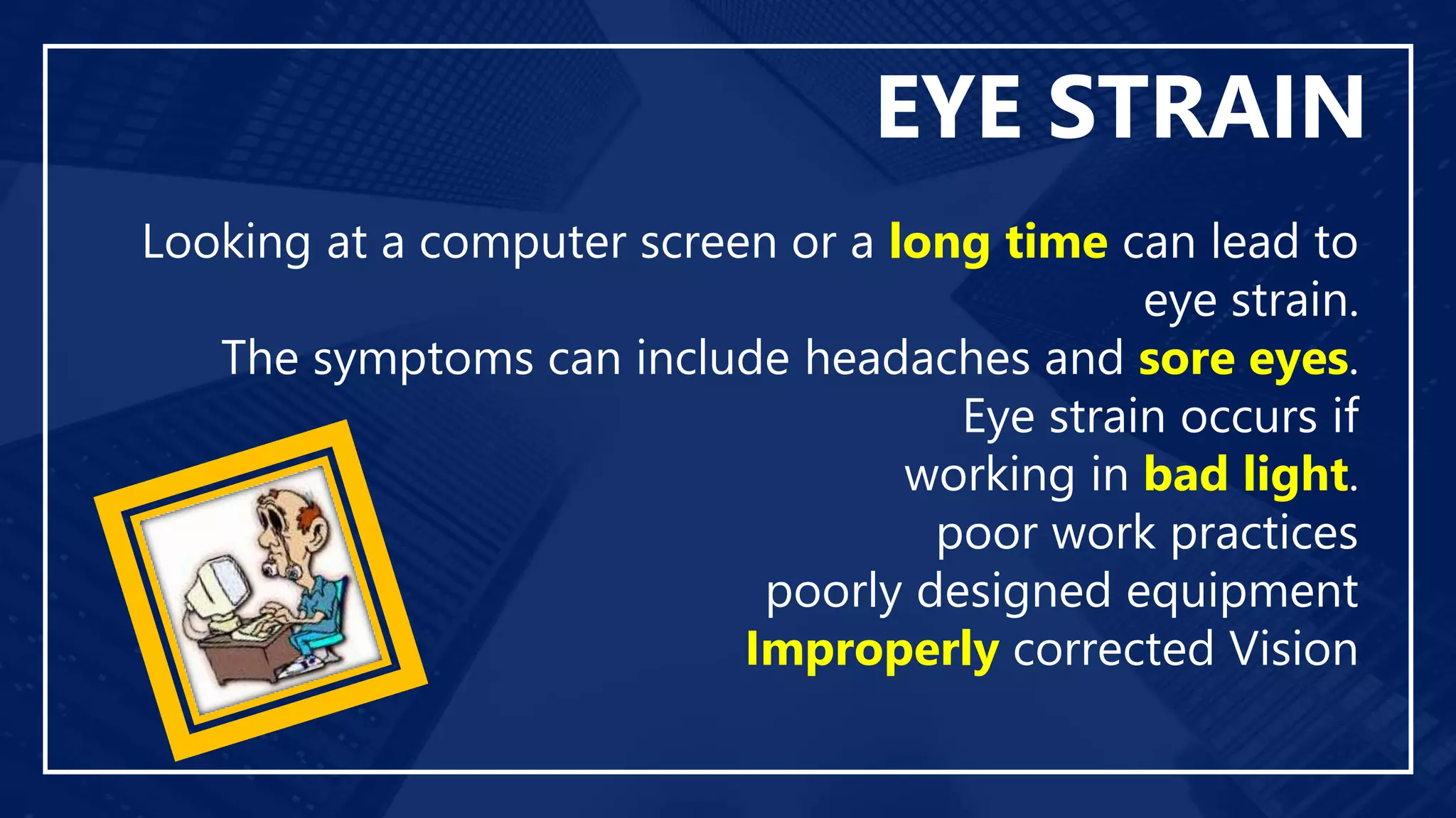 EYE STRAIN
Looking at a computer screen or a long time can lead to
eye strain.
The symptoms can include headaches and sore eyes.
Eye strain occurs if
working in bad light.
poor work practices
poorly designed equipment
Improperly corrected Vision
 
