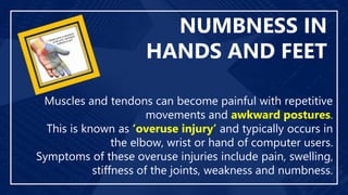 NUMBNESS IN
HANDS AND FEET
Muscles and tendons can become painful with repetitive
movements and awkward postures.
This is known as ‘overuse injury’ and typically occurs in
the elbow, wrist or hand of computer users.
Symptoms of these overuse injuries include pain, swelling,
stiffness of the joints, weakness and numbness.
 