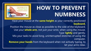 HOW TO PREVENT
NUMBNESS
Have your mouse at the same height as your correctly positioned
keyboard.
Position the mouse as close as possible to the side of the keyboard.
Use your whole arm, not just your wrist, when using the mouse.
Type lightly and gently.
Mix your tasks to avoid long, uninterrupted stretches of using the
computer.
Remove your hands from the keyboard when not actively typing, to
let your arms relax.
 