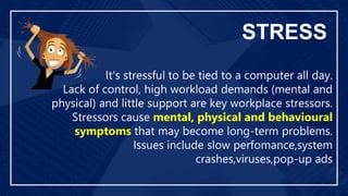 STRESS
It's stressful to be tied to a computer all day.
Lack of control, high workload demands (mental and
physical) and little support are key workplace stressors.
Stressors cause mental, physical and behavioural
symptoms that may become long-term problems.
Issues include slow perfomance,system
crashes,viruses,pop-up ads
 