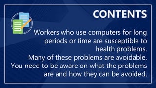 Workers who use computers for long
periods or time are susceptible to
health problems.
Many of these problems are avoidable.
You need to be aware on what the problems
are and how they can be avoided.
CONTENTS
 