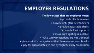 EMPLOYER REGULATIONS
The law states that an employer must:
provide tillable screens
provide anti-glare screen filters
provide adjustable chairs
provide foot supports
make sure lighting is suitable
make sure workstations are not cramped
plan work at a computer so that there are frequent breaks
pay for appropriate eye and eyesight tests by an optician
 