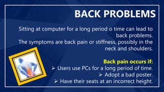 BACK PROBLEMS
Sitting at computer for a long period o time can lead to
back problems.
The symptoms are back pain or stiffness, possibly in the
neck and shoulders.
Back pain occurs if:
 Users use PCs for a long period of time.
 Adopt a bad poster.
 Have their seats at an incorrect height.
 
