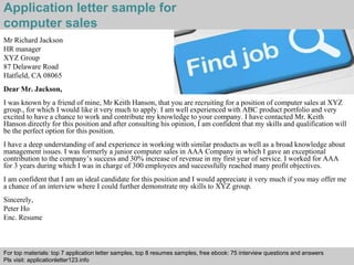 Application letter sample for 
computer sales 
Interview questions and answers – free download/ pdf and ppt file 
Mr Richard Jackson 
HR manager 
XYZ Group 
87 Delaware Road 
Hatfield, CA 08065 
Dear Mr. Jackson, 
I was known by a friend of mine, Mr Keith Hanson, that you are recruiting for a position of computer sales at XYZ 
group., for which I would like it very much to apply. I am well experienced with ABC product portfolio and very 
excited to have a chance to work and contribute my knowledge to your company. I have contacted Mr. Keith 
Hanson directly for this position and after consulting his opinion, I am confident that my skills and qualification will 
be the perfect option for this position. 
I have a deep understanding of and experience in working with similar products as well as a broad knowledge about 
management issues. I was formerly a junior computer sales in AAA Company in which I gave an exceptional 
contribution to the company’s success and 30% increase of revenue in my first year of service. I worked for AAA 
for 3 years during which I was in charge of 300 employees and successfully reached many profit objectives. 
I am confident that I am an ideal candidate for this position and I would appreciate it very much if you may offer me 
a chance of an interview where I could further demonstrate my skills to XYZ group. 
Sincerely, 
Peter Ho 
Enc. Resume 
For top materials: top 7 application letter samples, top 8 resumes samples, free ebook: 75 interview questions and answers 
Pls visit: applicationletter123.info 
 