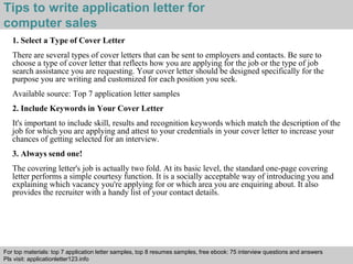 Tips to write application letter for 
computer sales 
1. Select a Type of Cover Letter 
There are several types of cover letters that can be sent to employers and contacts. Be sure to 
choose a type of cover letter that reflects how you are applying for the job or the type of job 
search assistance you are requesting. Your cover letter should be designed specifically for the 
purpose you are writing and customized for each position you seek. 
Available source: Top 7 application letter samples 
2. Include Keywords in Your Cover Letter 
It's important to include skill, results and recognition keywords which match the description of the 
job for which you are applying and attest to your credentials in your cover letter to increase your 
chances of getting selected for an interview. 
3. Always send one! 
The covering letter's job is actually two fold. At its basic level, the standard one-page covering 
letter performs a simple courtesy function. It is a socially acceptable way of introducing you and 
explaining which vacancy you're applying for or which area you are enquiring about. It also 
provides the recruiter with a handy list of your contact details. 
For top materials: top 7 application letter samples, top 8 resumes samples, free ebook: 75 interview questions and answers 
Pls visit: applicationletter123.info 
Interview questions and answers – free download/ pdf and ppt file 
 