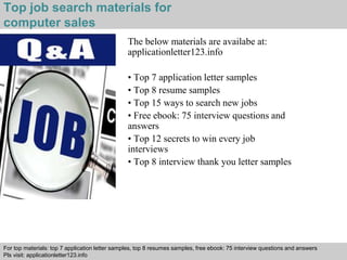 Top job search materials for 
computer sales 
The below materials are availabe at: 
applicationletter123.info 
• Top 7 application letter samples 
• Top 8 resume samples 
• Top 15 ways to search new jobs 
• Free ebook: 75 interview questions and 
answers 
• Top 12 secrets to win every job 
interviews 
• Top 8 interview thank you letter samples 
For top materials: top 7 application letter samples, top 8 resumes samples, free ebook: 75 interview questions and answers 
Pls visit: applicationletter123.info 
Interview questions and answers – free download/ pdf and ppt file 
