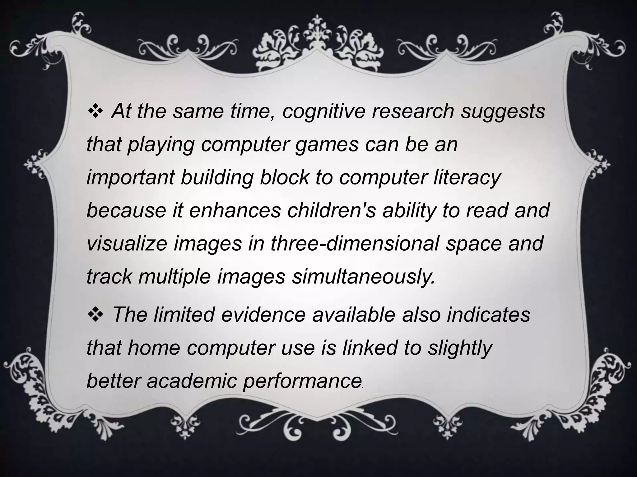 At the same time, cognitive research suggests 
that playing computer games can be an 
important building block to computer literacy 
because it enhances children's ability to read and 
visualize images in three-dimensional space and 
track multiple images simultaneously. 
 The limited evidence available also indicates 
that home computer use is linked to slightly 
better academic performance. 
 