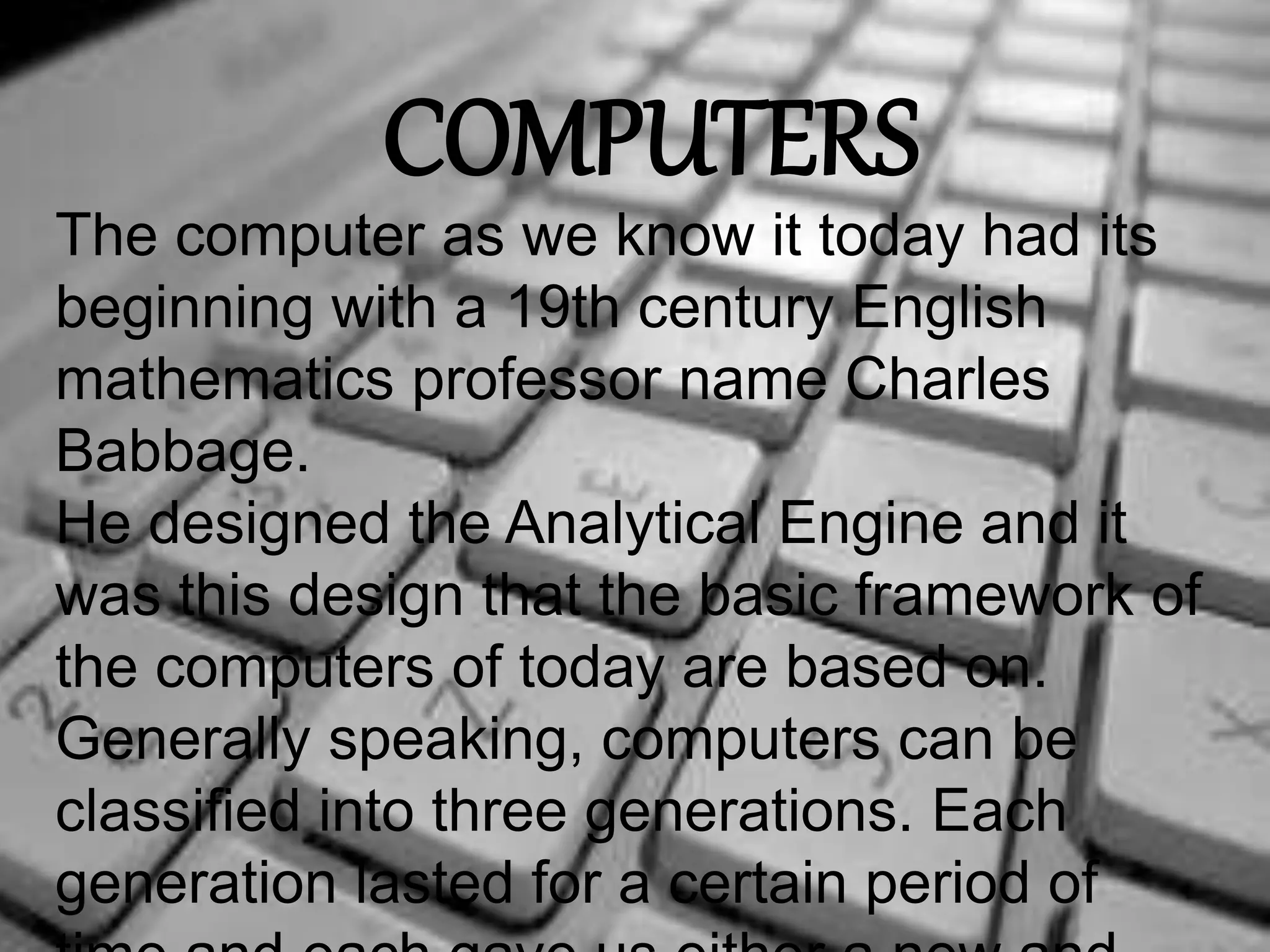 COMPUTERS 
The computer as we know it today had its 
beginning with a 19th century English 
mathematics professor name Charles 
Babbage. 
He designed the Analytical Engine and it 
was this design that the basic framework of 
the computers of today are based on. 
Generally speaking, computers can be 
classified into three generations. Each 
generation lasted for a certain period of 
time,and each gave us either a new and 
 