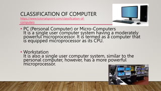 CLASSIFICATION OF COMPUTER
• PC (Personal Computer) or Micro-Computers
It is a single user computer system having a modera...