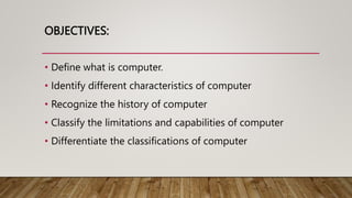 OBJECTIVES:
• Define what is computer.
• Identify different characteristics of computer
• Recognize the history of compute...