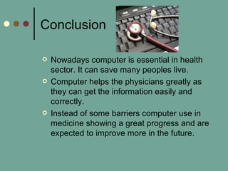 Conclusion
 Nowadays computer is essential in health
sector. It can save many peoples live.
 Computer helps the physicians greatly as
they can get the information easily and
correctly.
 Instead of some barriers computer use in
medicine showing a great progress and are
expected to improve more in the future.
 