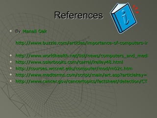 References
References
 By
By Manali Oak
Manali Oak
http://www.buzzle.com/articles/importance-of-computers-in-me
http://www.buzzle.com/articles/importance-of-computers-in-me
 http://www.worldhealth.net/list/news/computers_and_medicine/
http://www.worldhealth.net/list/news/computers_and_medicine/
 http://www.oslerbooks.com/carrel/kelley48.html
http://www.oslerbooks.com/carrel/kelley48.html
 http://courses.wccnet.edu/computer/mod/m02c.htm
http://courses.wccnet.edu/computer/mod/m02c.htm
 http://www.medterms.com/script/main/art.asp?articlekey=2811
http://www.medterms.com/script/main/art.asp?articlekey=2811
 http://www.cancer.gov/cancertopics/factsheet/detection/CT
http://www.cancer.gov/cancertopics/factsheet/detection/CT
 