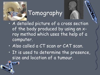 Tomography
• A detailed picture of a cross section
of the body produced by using an x-
ray method which uses the help of a
computer.
• Also called a CT scan or CAT scan.
• It is used to determine the presence,
size and location of a tumour.
•
 