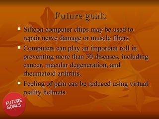 Future goals
Future goals
 Silicon computer chips may be used to
Silicon computer chips may be used to
repair nerve damage or muscle fibers
repair nerve damage or muscle fibers
 Computers can play an important roll in
Computers can play an important roll in
preventing
preventing more than 30 diseases, including
more than 30 diseases, including
cancer, macular degeneration, and
cancer, macular degeneration, and
rheumatoid arthritis.
rheumatoid arthritis.
 Feeling of pain can be reduced using virtual
Feeling of pain can be reduced using virtual
reality helmets
reality helmets
 