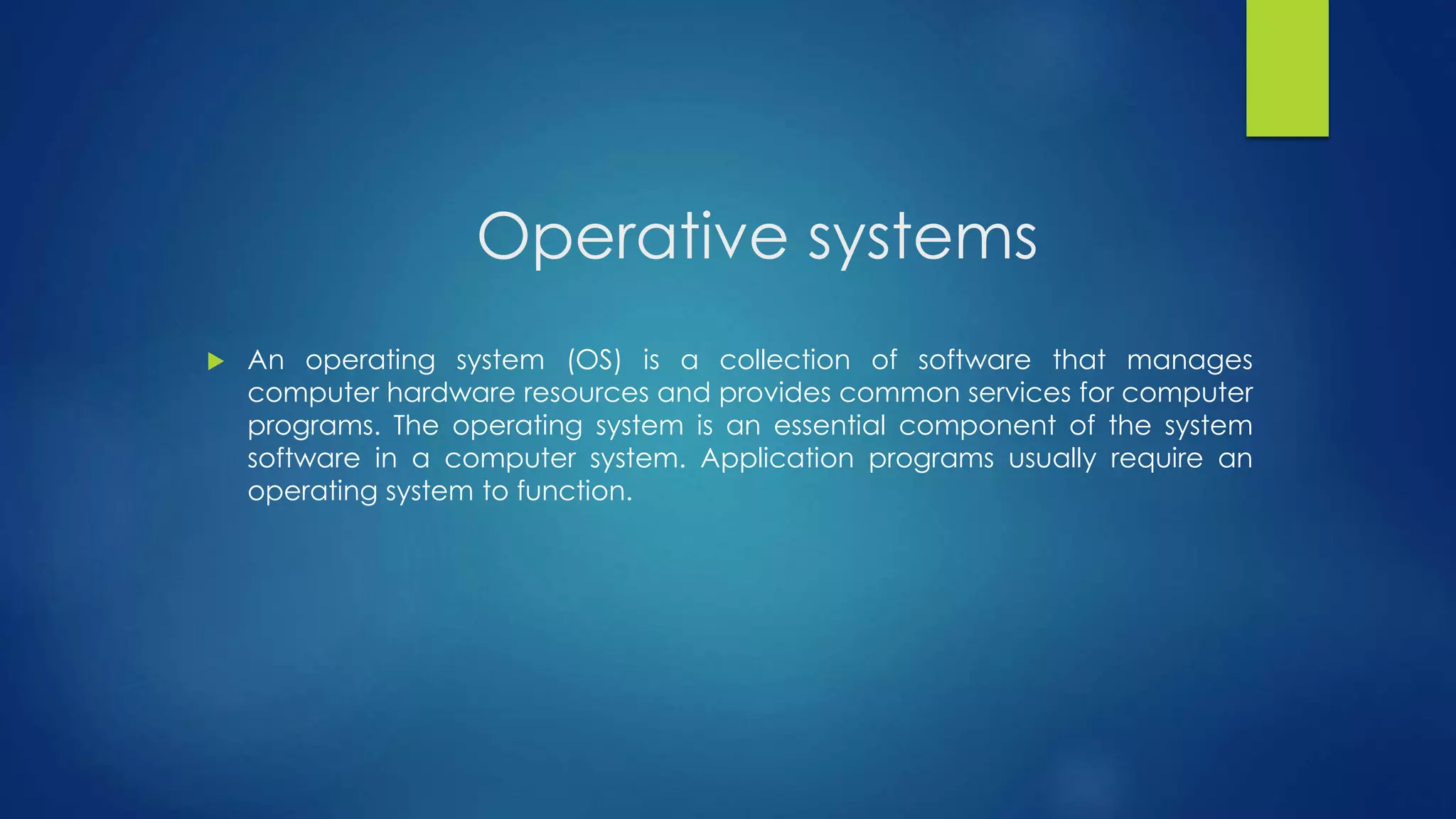 Operative systems 
 An operating system (OS) is a collection of software that manages 
computer hardware resources and provides common services for computer 
programs. The operating system is an essential component of the system 
software in a computer system. Application programs usually require an 
operating system to function. 
 