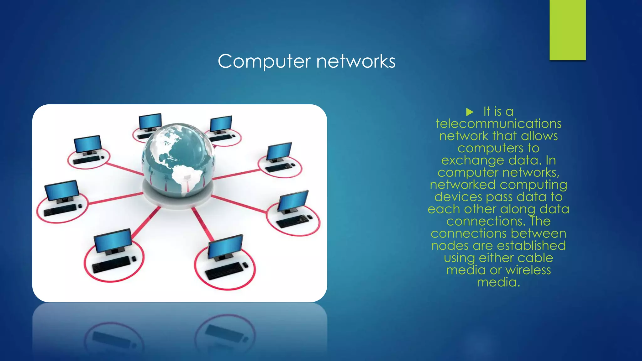  It is a 
telecommunications 
network that allows 
computers to 
exchange data. In 
computer networks, 
networked computing 
devices pass data to 
each other along data 
connections. The 
connections between 
nodes are established 
using either cable 
media or wireless 
media. 
Computer networks 
 