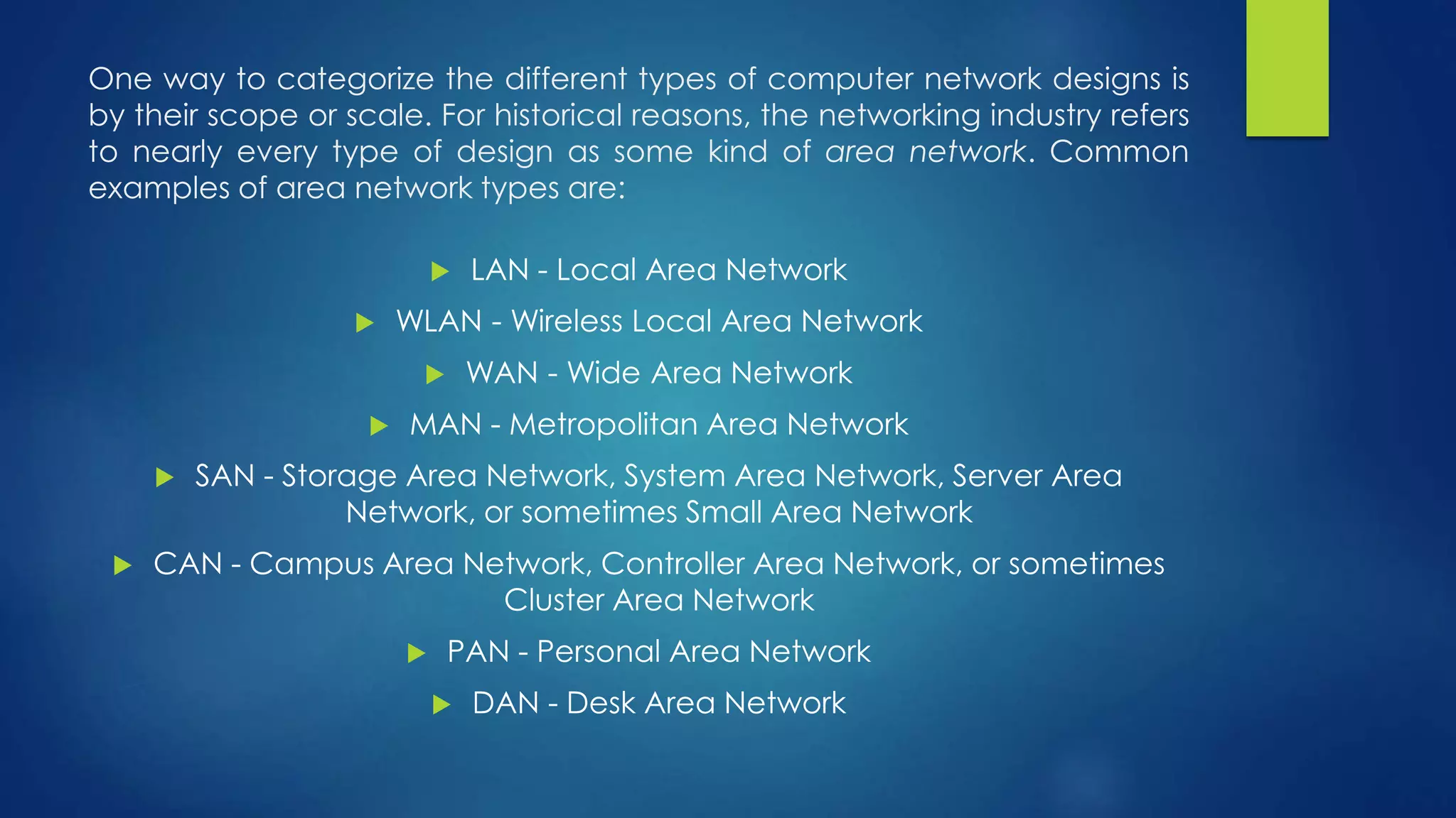 One way to categorize the different types of computer network designs is 
by their scope or scale. For historical reasons, the networking industry refers 
to nearly every type of design as some kind of area network. Common 
examples of area network types are: 
 LAN - Local Area Network 
 WLAN - Wireless Local Area Network 
 WAN - Wide Area Network 
 MAN - Metropolitan Area Network 
 SAN - Storage Area Network, System Area Network, Server Area 
Network, or sometimes Small Area Network 
 CAN - Campus Area Network, Controller Area Network, or sometimes 
Cluster Area Network 
 PAN - Personal Area Network 
 DAN - Desk Area Network 
 