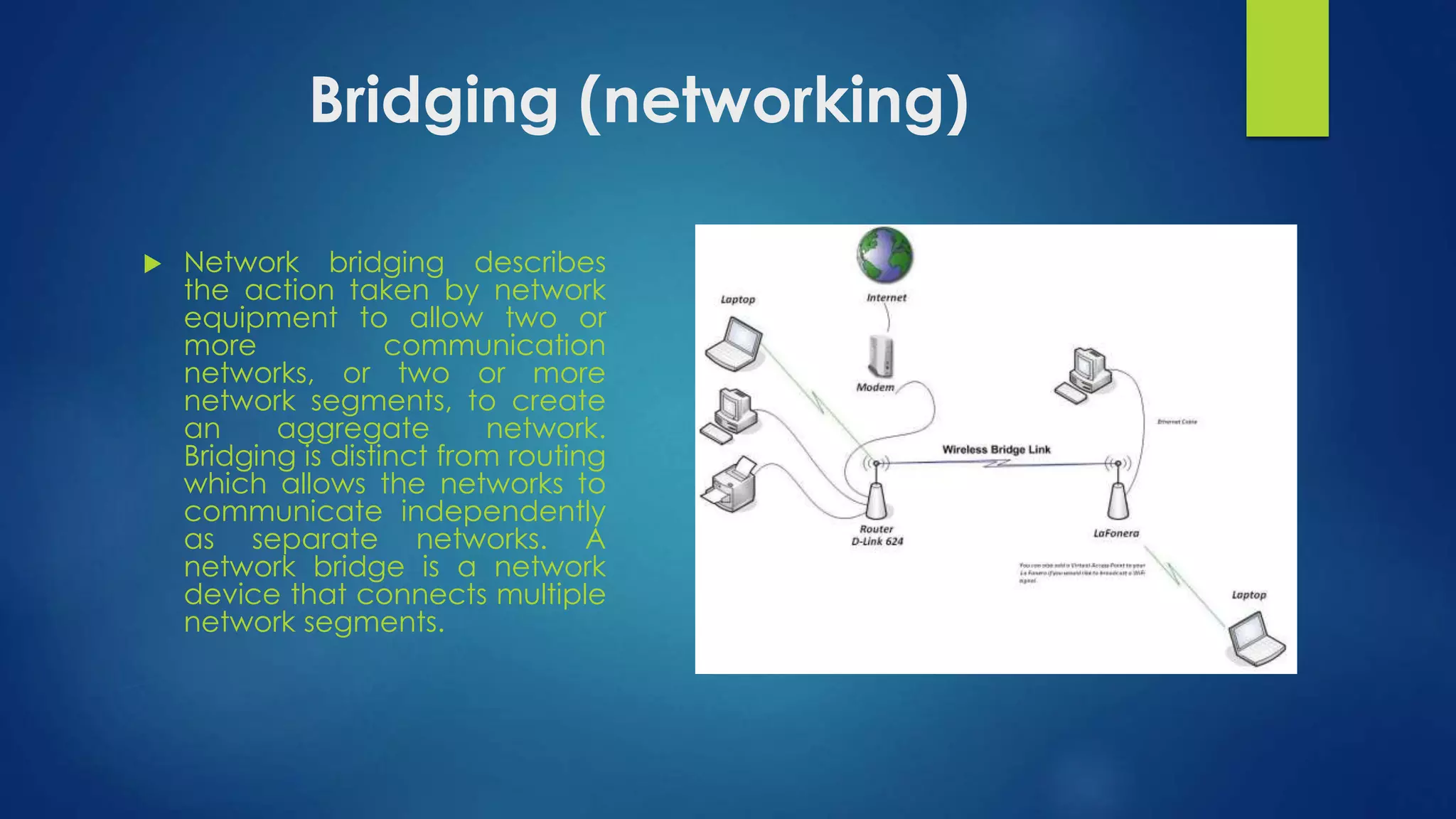 Bridging (networking) 
 Network bridging describes 
the action taken by network 
equipment to allow two or 
more communication 
networks, or two or more 
network segments, to create 
an aggregate network. 
Bridging is distinct from routing 
which allows the networks to 
communicate independently 
as separate networks. A 
network bridge is a network 
device that connects multiple 
network segments. 
