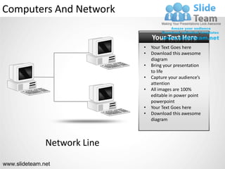 Computers And Network

                                  Your Text Here
                              •   Your Text Goes here
                              •   Download this awesome
                                  diagram
                              •   Bring your presentation
                                  to life
                              •   Capture your audience’s
                                  attention
                              •   All images are 100%
                                  editable in power point
                                  powerpoint
                              •   Your Text Goes here
                              •   Download this awesome
                                  diagram



               Network Line
www.slideteam.net
 