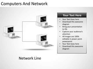 Computers And Network

                            Your Text Here
                        •   Your Text Goes here
                        •   Download this awesome
                            diagram
                        •   Bring your presentation
                            to life
                        •   Capture your audience’s
                            attention
                        •   All images are 100%
                            editable in power point
                            powerpoint
                        •   Your Text Goes here
                        •   Download this awesome
                            diagram



        Network Line
 