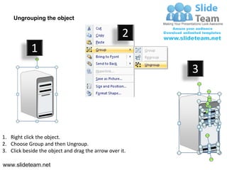 Ungrouping the object

                                                    2
            1
                                                         3




1. Right click the object.
2. Choose Group and then Ungroup.
3. Click beside the object and drag the arrow over it.

www.slideteam.net
 