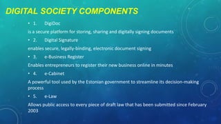 DIGITAL SOCIETY COMPONENTS
• 1.

DigiDoc

is a secure platform for storing, sharing and digitally signing documents
• 2.

Digital Signature

enables secure, legally-binding, electronic document signing
• 3.

e-Business Register

Enables entrepreneurs to register their new business online in minutes
• 4.

e-Cabinet

A powerful tool used by the Estonian government to streamline its decision-making
process
• 5.

e-Law

Allows public access to every piece of draft law that has been submitted since February
2003

 