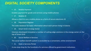 DIGITAL SOCIETY COMPONENTS
• 16.

Mobile Payment

Enables payment for goods and services using mobile phones
• 17.

Mobile-ID

Allows a client to use a mobile phone as a form of secure electronic ID
• 18.

Population Register

The state database for basic information about each person living in Estonia
• 19.

Smart Grid in Energy Sector

Estonian-developed innovation a number of cutting-edge solutions in the energy sector on the
top of Smart Grid
• 20.

Social Welfare e-Services

The social welfare benefit system is accessible by a convenient, online environment
• 21.

State e-Services Portal

A one-stop-shop for the hundreds of e-services offered by government institutions

 