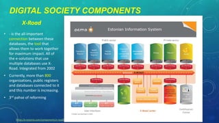 DIGITAL SOCIETY COMPONENTS
X-Road
• - is the all-important
connection between these
databases, the tool that
allows them to work together
for maximum impact. All of
the e-solutions that use
multiple databases use XRoad. Integrated from 2002

• Currently, more than 800
organizations, public registers
and databases connected to it
and this number is increasing.
• 3rd pahse of reforming

[http://e-estonia.com/components/x-road]

 