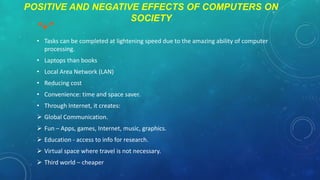 POSITIVE AND NEGATIVE EFFECTS OF COMPUTERS ON
SOCIETY

“+”

• Tasks can be completed at lightening speed due to the amazing ability of computer
processing.
• Laptops than books
• Local Area Network (LAN)
• Reducing cost
• Convenience: time and space saver.
• Through Internet, it creates:

 Global Communication.
 Fun – Apps, games, Internet, music, graphics.
 Education - access to info for research.
 Virtual space where travel is not necessary.
 Third world – cheaper

 
