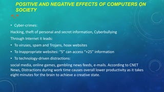 POSITIVE AND NEGATIVE EFFECTS OF COMPUTERS ON
SOCIETY

“-”
• Cyber-crimes:
Hacking, theft of personal and secret information, Cyberbullying
Through Internet it leads:

• To viruses, spam and Trojans, hoax websites
• To Inappropriate websites: “5” can access “+25” information
• To technology-driven distractions:

social media, online games, gambling news feeds, e-mails. According to CNET
News, Distractions during work time causes overall lower productivity as it takes
eight minutes for the brain to achieve a creative state.

 
